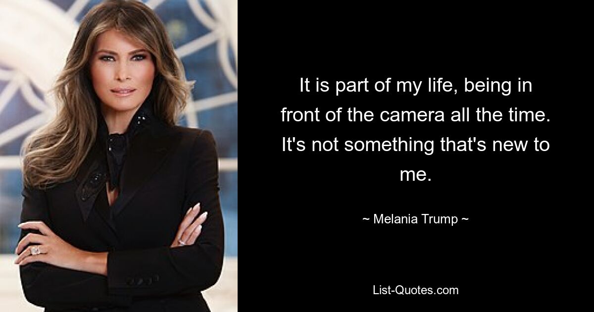 It is part of my life, being in front of the camera all the time. It's not something that's new to me. — © Melania Trump