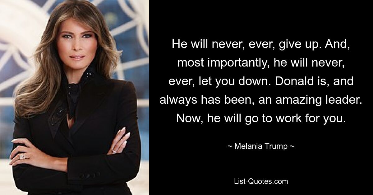 He will never, ever, give up. And, most importantly, he will never, ever, let you down. Donald is, and always has been, an amazing leader. Now, he will go to work for you. — © Melania Trump