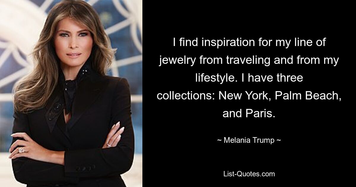 I find inspiration for my line of jewelry from traveling and from my lifestyle. I have three collections: New York, Palm Beach, and Paris. — © Melania Trump