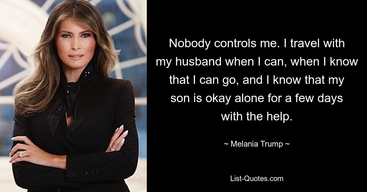 Nobody controls me. I travel with my husband when I can, when I know that I can go, and I know that my son is okay alone for a few days with the help. — © Melania Trump