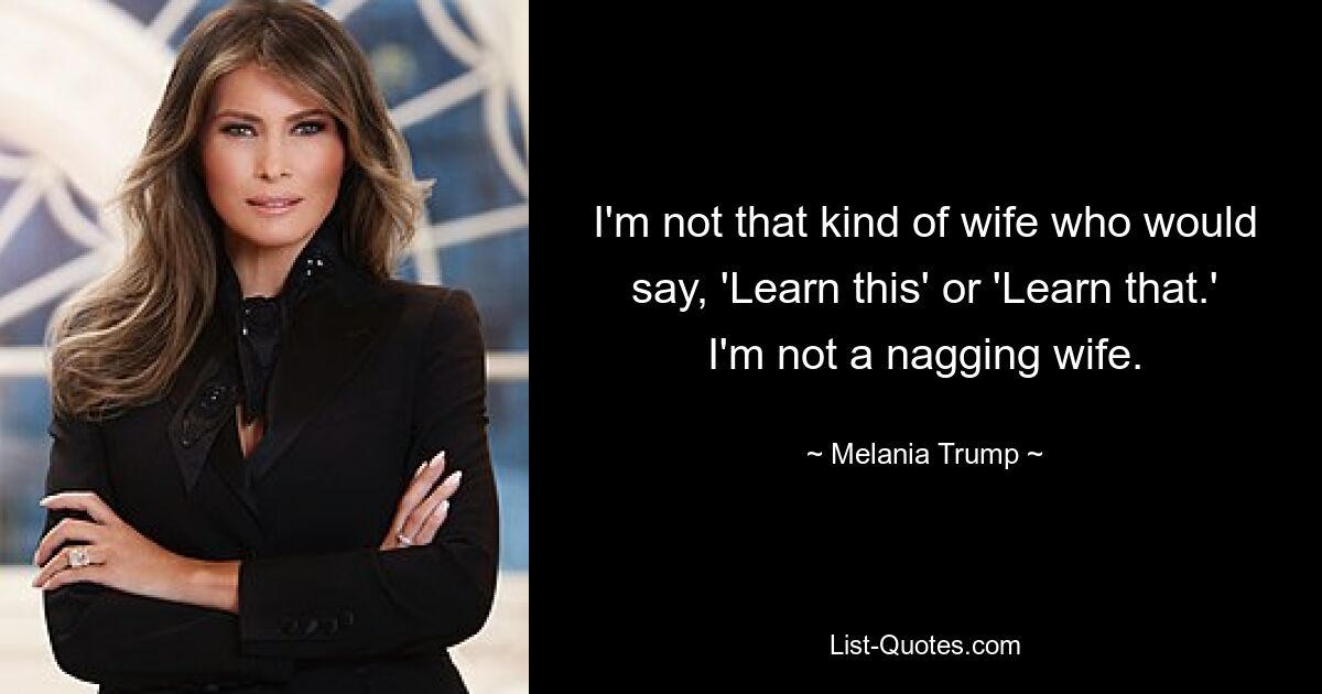 I'm not that kind of wife who would say, 'Learn this' or 'Learn that.' I'm not a nagging wife. — © Melania Trump