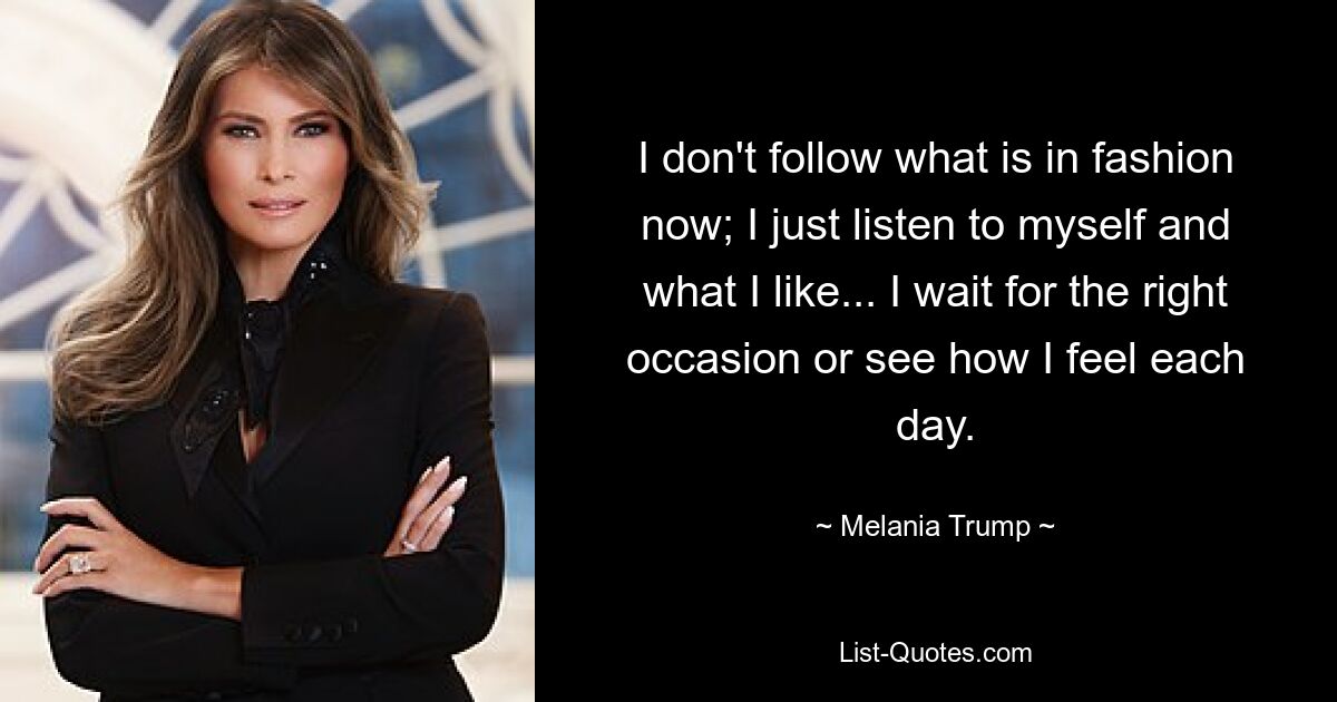 I don't follow what is in fashion now; I just listen to myself and what I like... I wait for the right occasion or see how I feel each day. — © Melania Trump