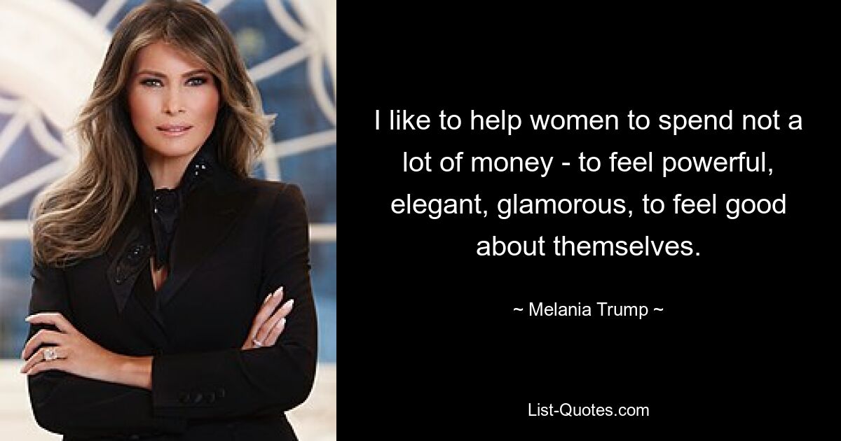 I like to help women to spend not a lot of money - to feel powerful, elegant, glamorous, to feel good about themselves. — © Melania Trump