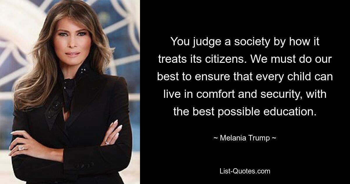 You judge a society by how it treats its citizens. We must do our best to ensure that every child can live in comfort and security, with the best possible education. — © Melania Trump