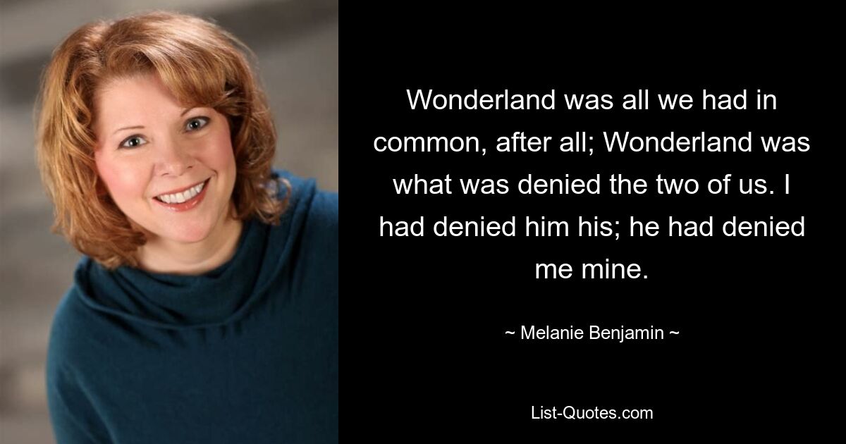 Wonderland was all we had in common, after all; Wonderland was what was denied the two of us. I had denied him his; he had denied me mine. — © Melanie Benjamin