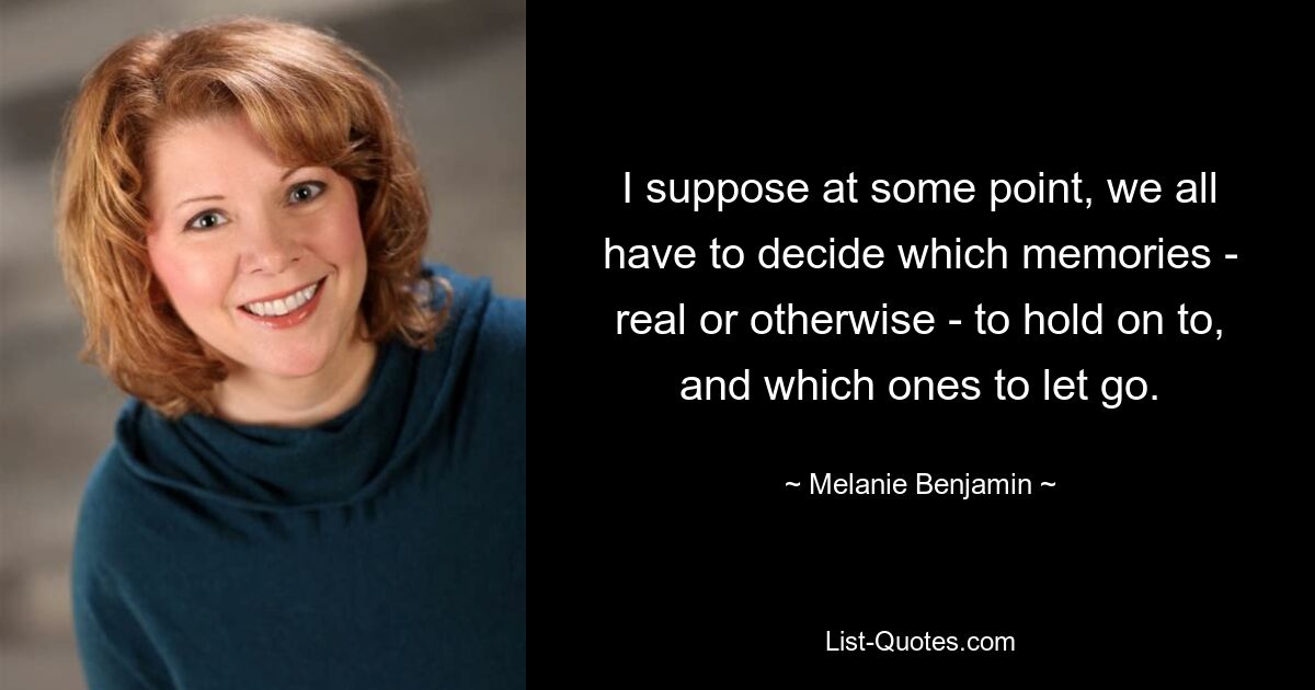 I suppose at some point, we all have to decide which memories - real or otherwise - to hold on to, and which ones to let go. — © Melanie Benjamin
