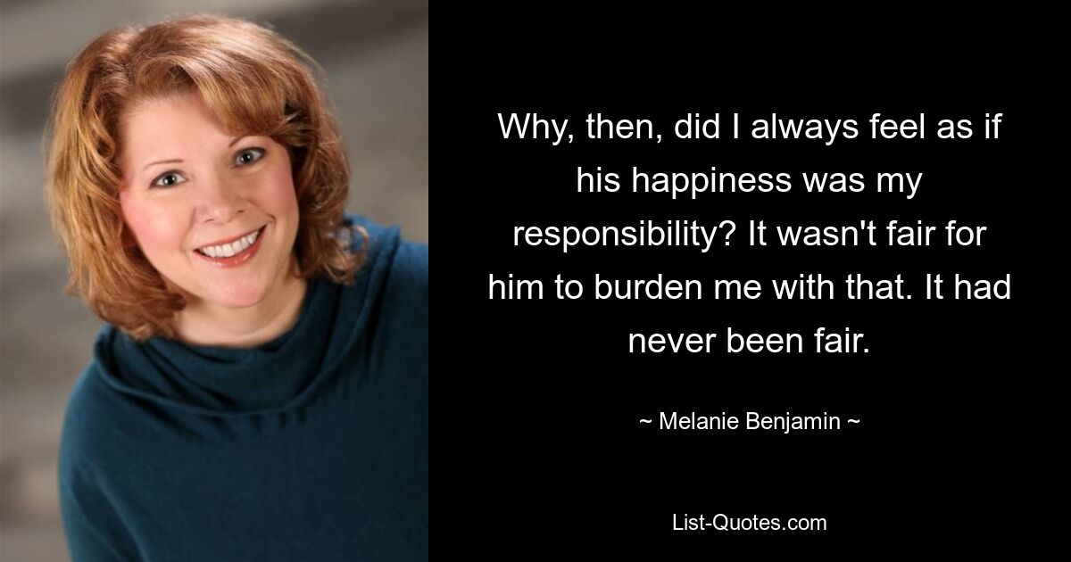 Why, then, did I always feel as if his happiness was my responsibility? It wasn't fair for him to burden me with that. It had never been fair. — © Melanie Benjamin