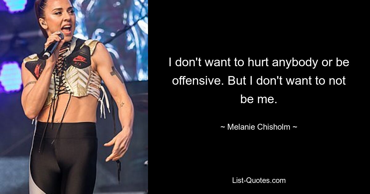 I don't want to hurt anybody or be offensive. But I don't want to not be me. — © Melanie Chisholm