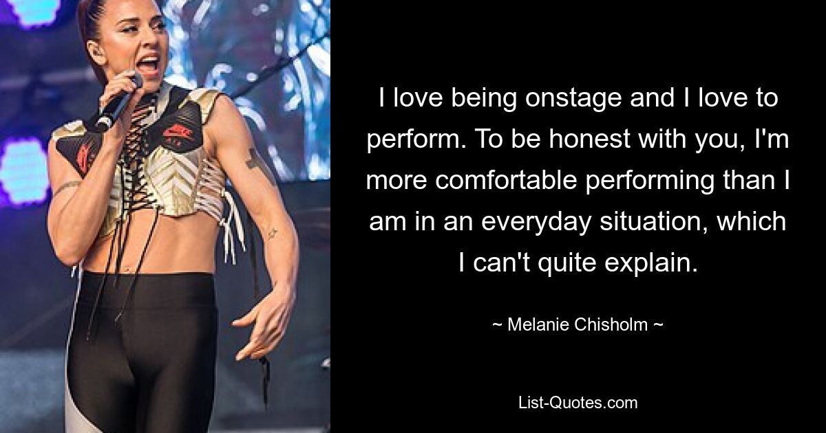 I love being onstage and I love to perform. To be honest with you, I'm more comfortable performing than I am in an everyday situation, which I can't quite explain. — © Melanie Chisholm