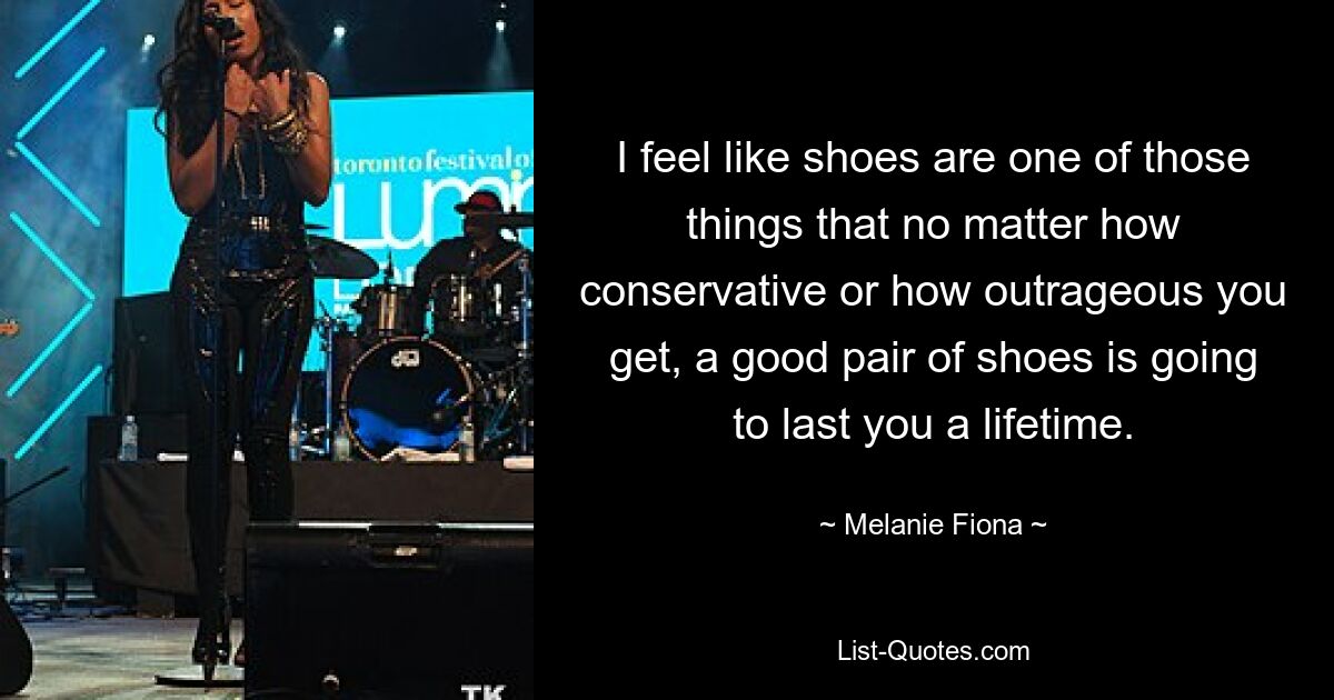 I feel like shoes are one of those things that no matter how conservative or how outrageous you get, a good pair of shoes is going to last you a lifetime. — © Melanie Fiona