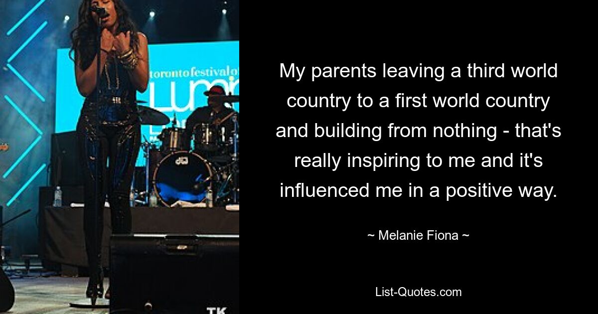 My parents leaving a third world country to a first world country and building from nothing - that's really inspiring to me and it's influenced me in a positive way. — © Melanie Fiona