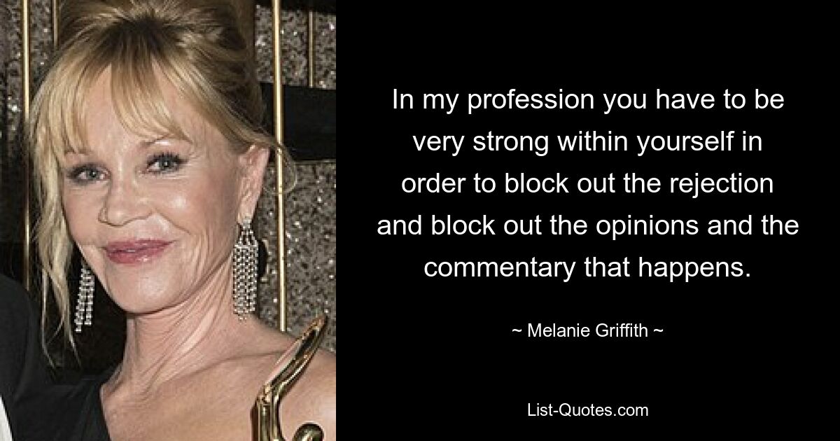 In my profession you have to be very strong within yourself in order to block out the rejection and block out the opinions and the commentary that happens. — © Melanie Griffith