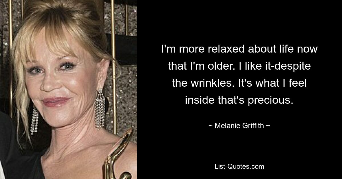 I'm more relaxed about life now that I'm older. I like it-despite the wrinkles. It's what I feel inside that's precious. — © Melanie Griffith