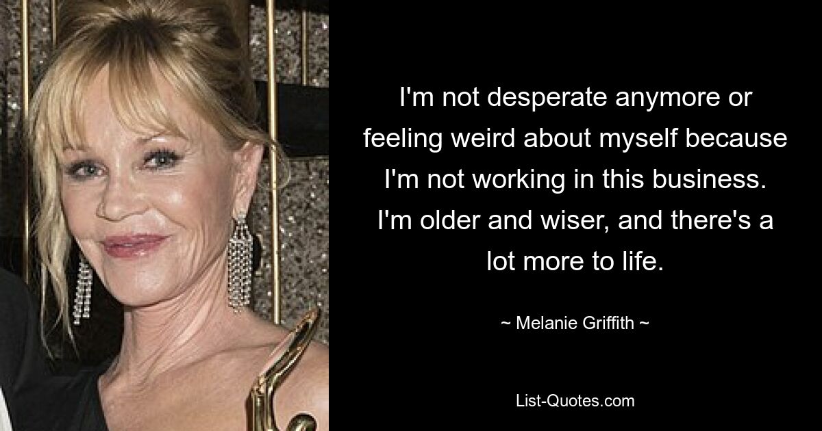 I'm not desperate anymore or feeling weird about myself because I'm not working in this business. I'm older and wiser, and there's a lot more to life. — © Melanie Griffith