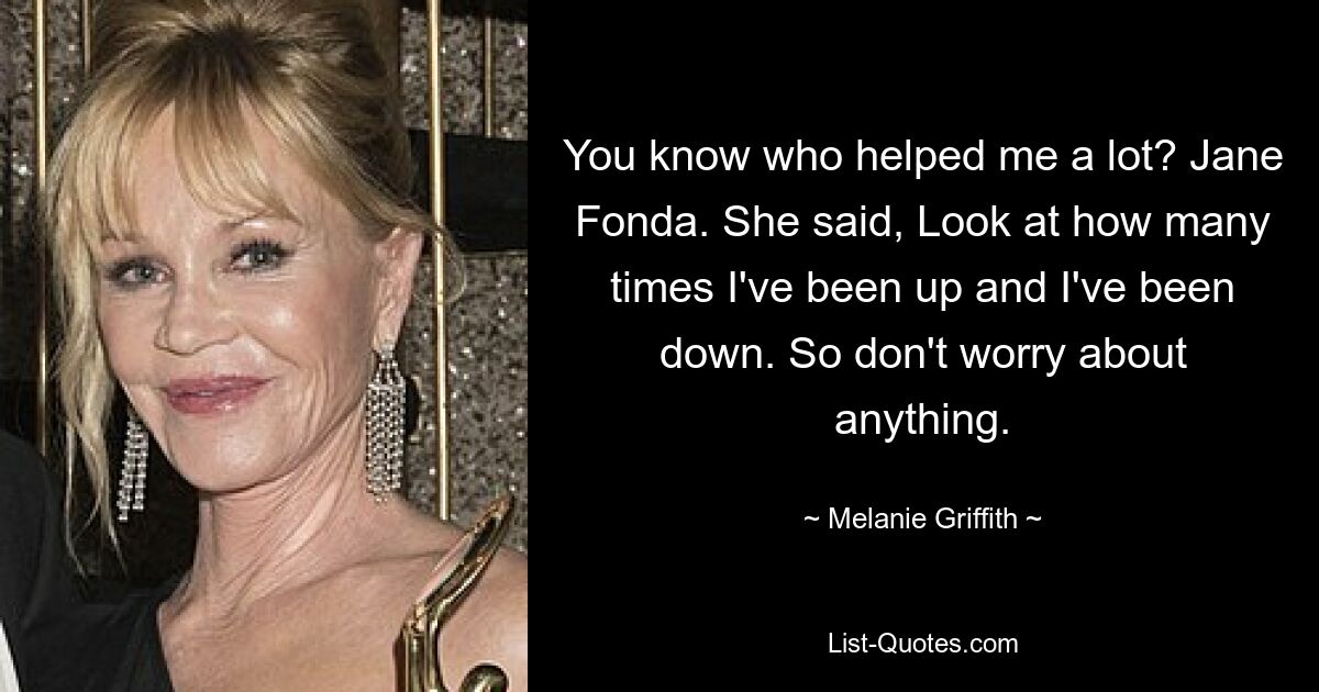 You know who helped me a lot? Jane Fonda. She said, Look at how many times I've been up and I've been down. So don't worry about anything. — © Melanie Griffith