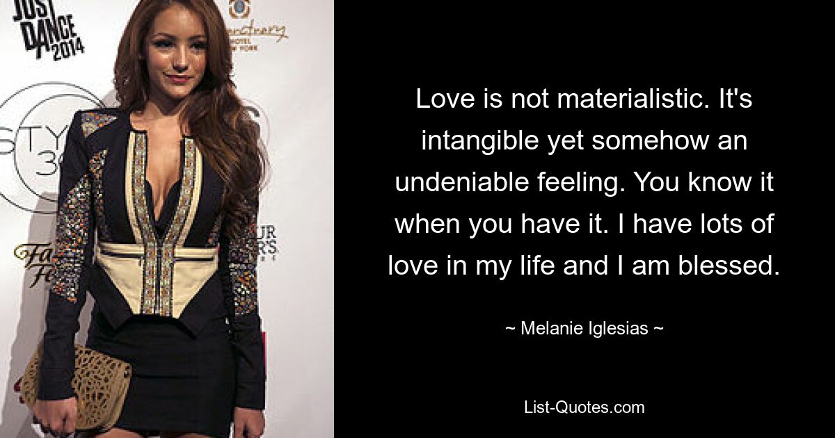 Love is not materialistic. It's intangible yet somehow an undeniable feeling. You know it when you have it. I have lots of love in my life and I am blessed. — © Melanie Iglesias