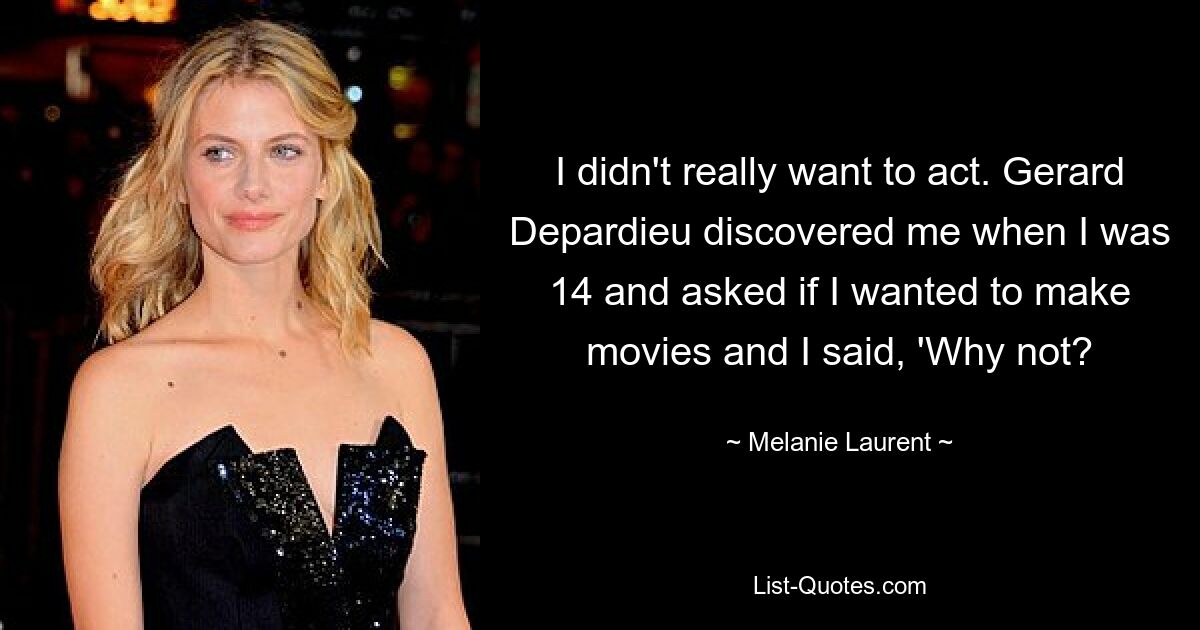 I didn't really want to act. Gerard Depardieu discovered me when I was 14 and asked if I wanted to make movies and I said, 'Why not? — © Melanie Laurent