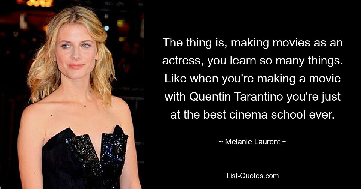 The thing is, making movies as an actress, you learn so many things. Like when you're making a movie with Quentin Tarantino you're just at the best cinema school ever. — © Melanie Laurent