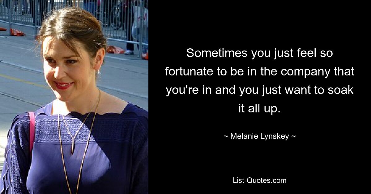 Sometimes you just feel so fortunate to be in the company that you're in and you just want to soak it all up. — © Melanie Lynskey