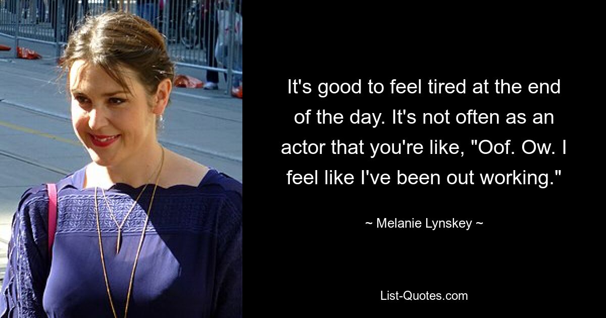 It's good to feel tired at the end of the day. It's not often as an actor that you're like, "Oof. Ow. I feel like I've been out working." — © Melanie Lynskey