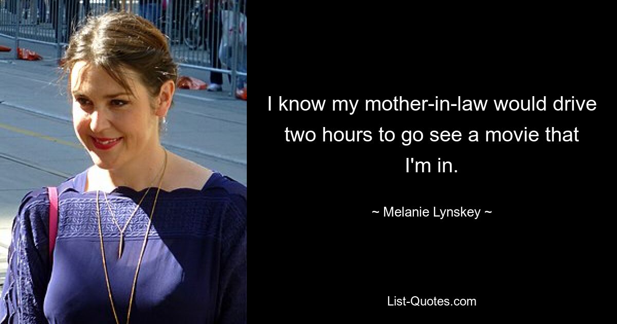 I know my mother-in-law would drive two hours to go see a movie that I'm in. — © Melanie Lynskey