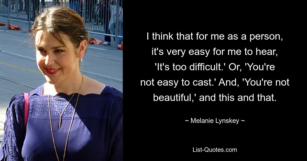 I think that for me as a person, it's very easy for me to hear, 'It's too difficult.' Or, 'You're not easy to cast.' And, 'You're not beautiful,' and this and that. — © Melanie Lynskey