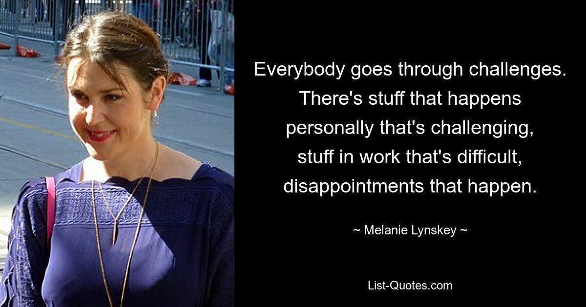 Everybody goes through challenges. There's stuff that happens personally that's challenging, stuff in work that's difficult, disappointments that happen. — © Melanie Lynskey