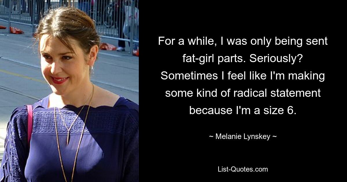 For a while, I was only being sent fat-girl parts. Seriously? Sometimes I feel like I'm making some kind of radical statement because I'm a size 6. — © Melanie Lynskey