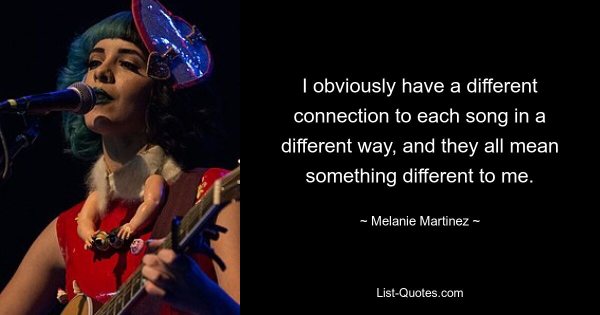 I obviously have a different connection to each song in a different way, and they all mean something different to me. — © Melanie Martinez