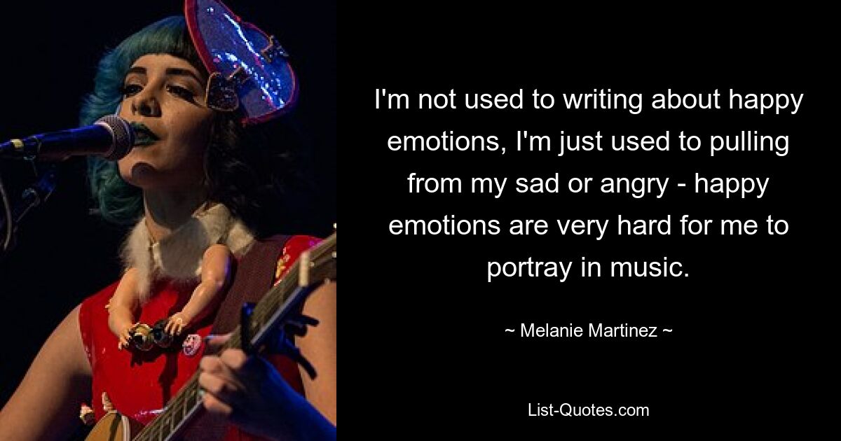 I'm not used to writing about happy emotions, I'm just used to pulling from my sad or angry - happy emotions are very hard for me to portray in music. — © Melanie Martinez