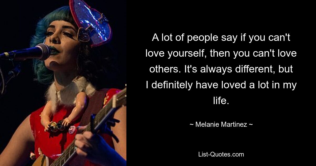 A lot of people say if you can't love yourself, then you can't love others. It's always different, but I definitely have loved a lot in my life. — © Melanie Martinez