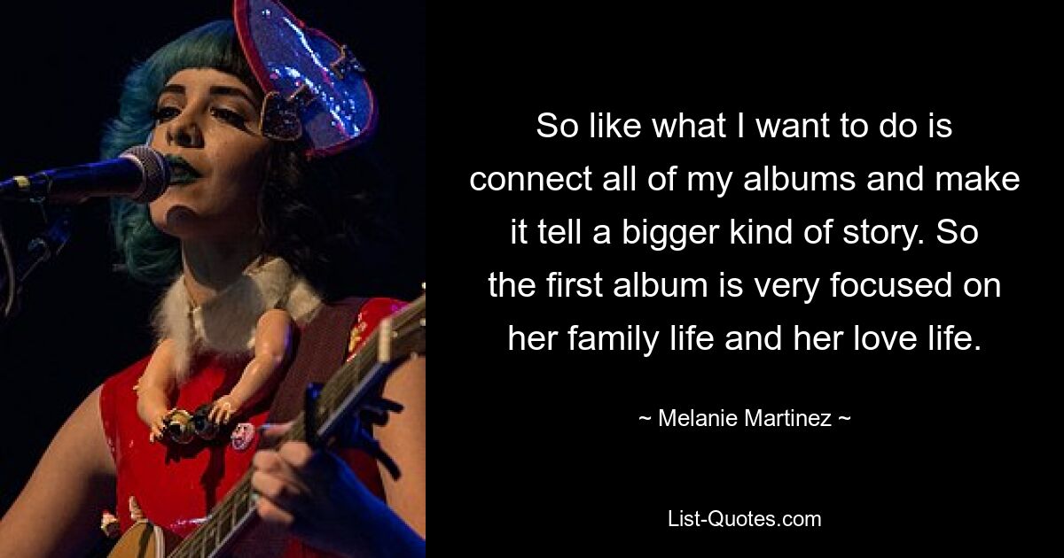 So like what I want to do is connect all of my albums and make it tell a bigger kind of story. So the first album is very focused on her family life and her love life. — © Melanie Martinez