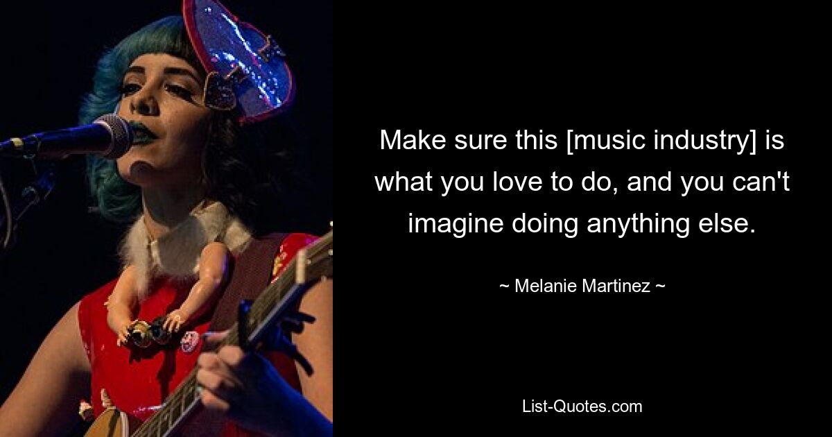 Make sure this [music industry] is what you love to do, and you can't imagine doing anything else. — © Melanie Martinez