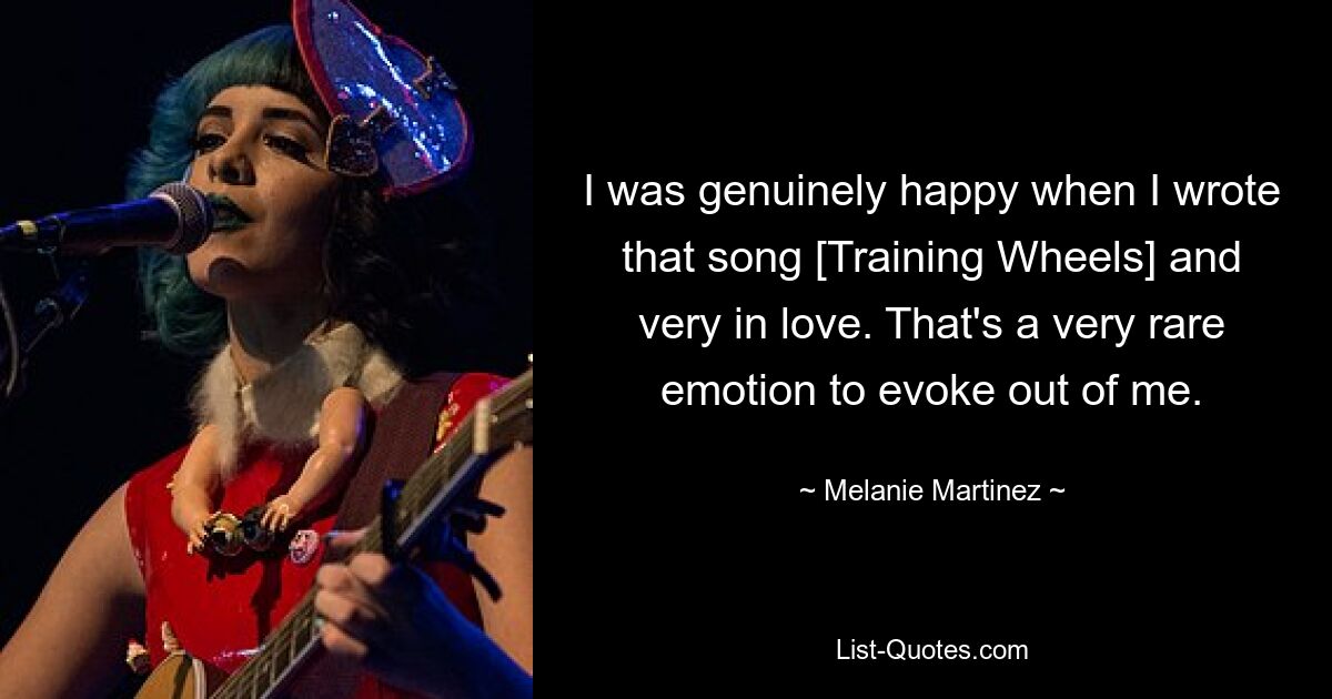 I was genuinely happy when I wrote that song [Training Wheels] and very in love. That's a very rare emotion to evoke out of me. — © Melanie Martinez