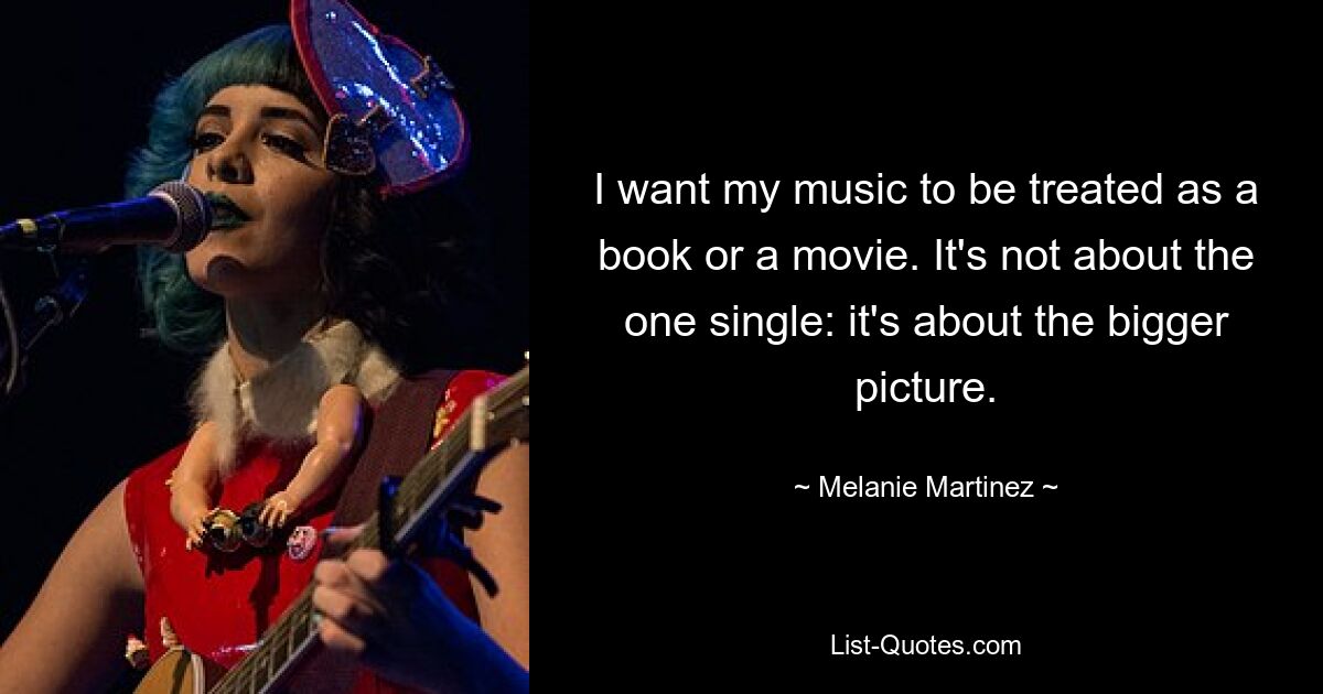 I want my music to be treated as a book or a movie. It's not about the one single: it's about the bigger picture. — © Melanie Martinez