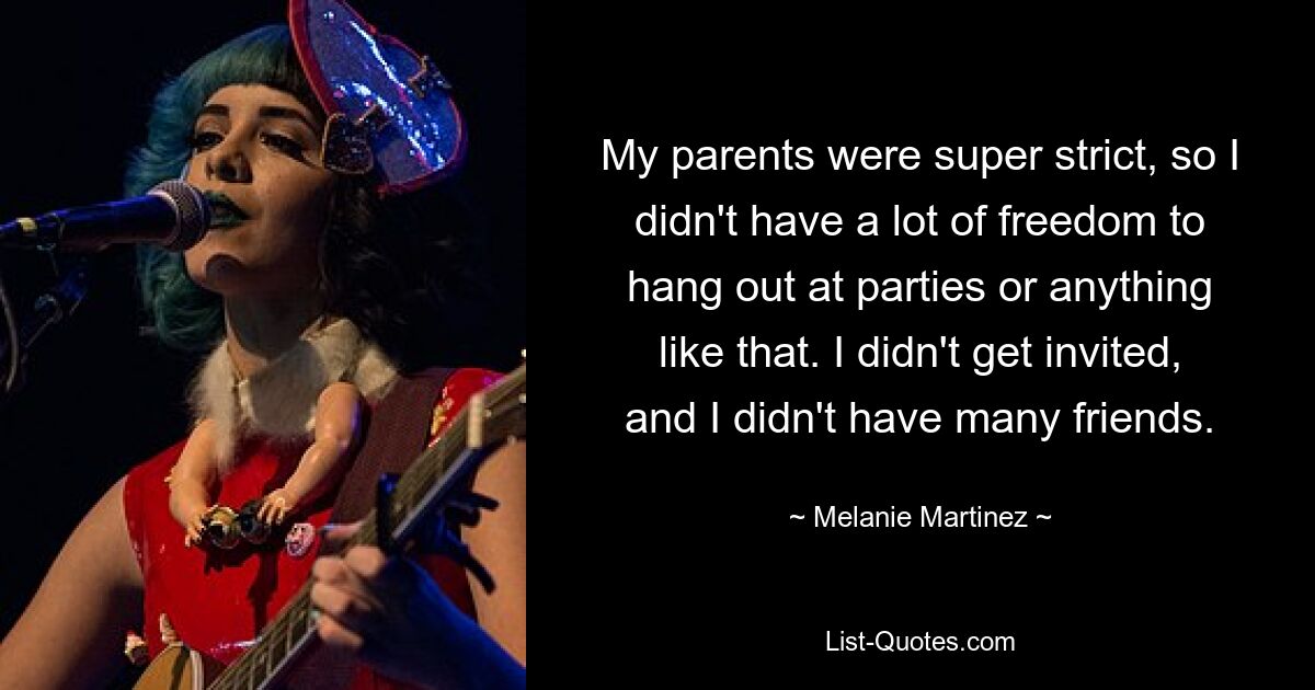 My parents were super strict, so I didn't have a lot of freedom to hang out at parties or anything like that. I didn't get invited, and I didn't have many friends. — © Melanie Martinez