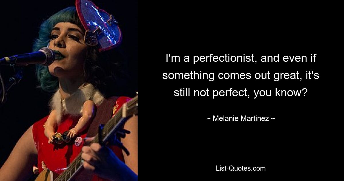 I'm a perfectionist, and even if something comes out great, it's still not perfect, you know? — © Melanie Martinez