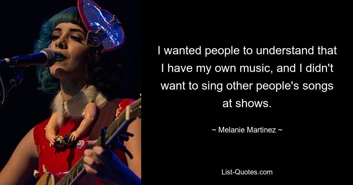 I wanted people to understand that I have my own music, and I didn't want to sing other people's songs at shows. — © Melanie Martinez