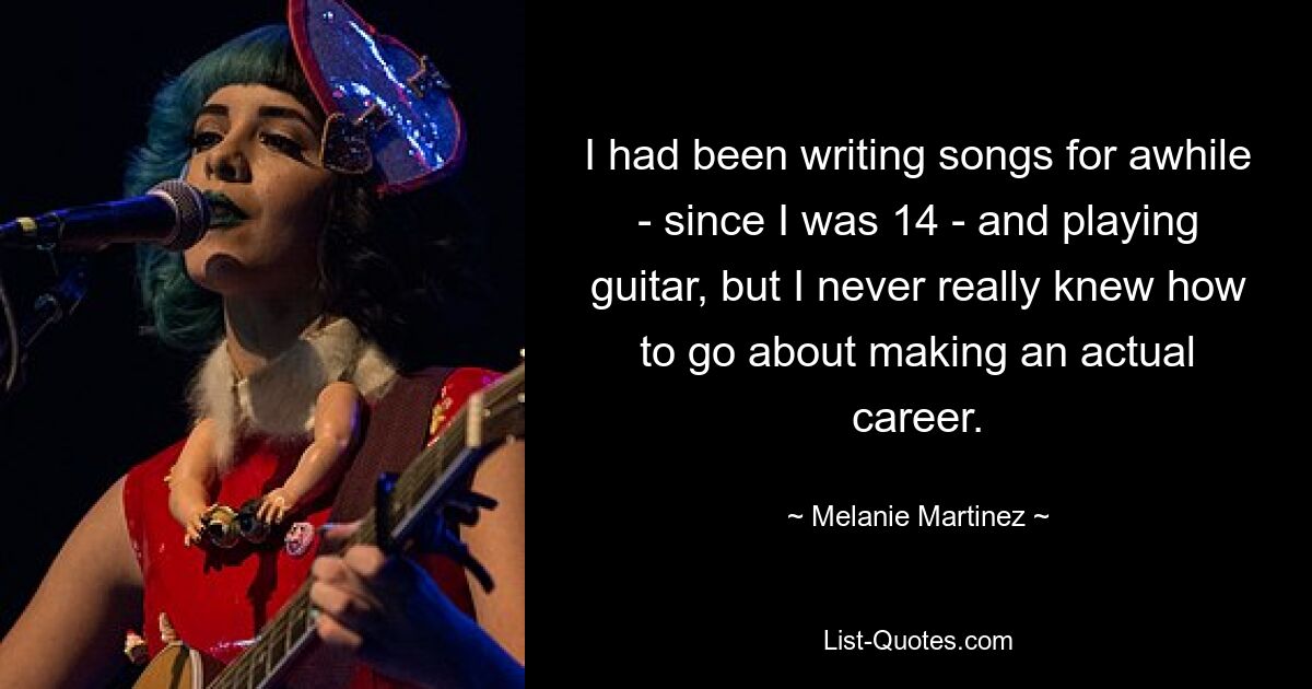 I had been writing songs for awhile - since I was 14 - and playing guitar, but I never really knew how to go about making an actual career. — © Melanie Martinez