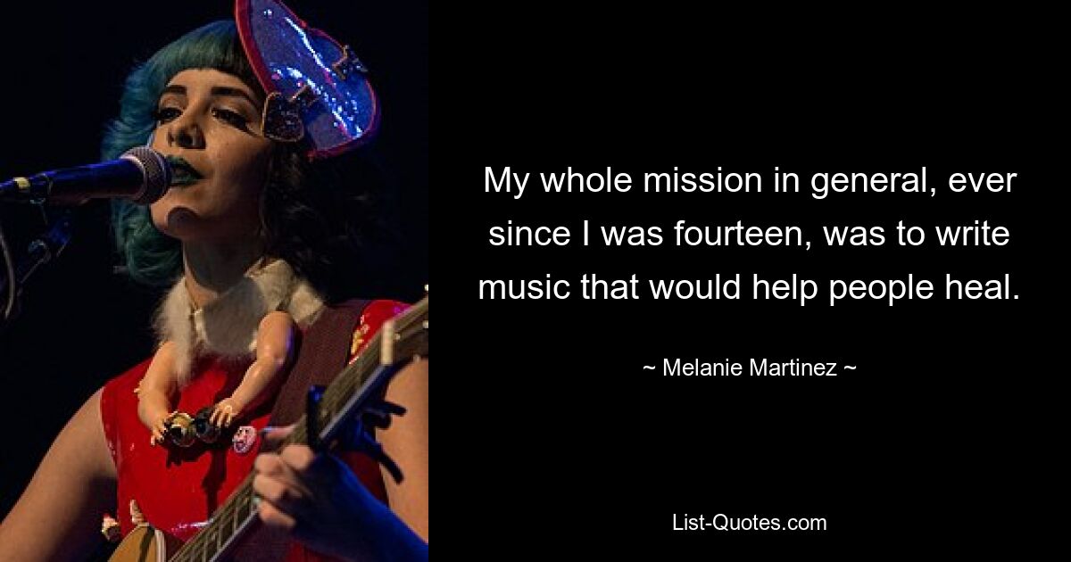 My whole mission in general, ever since I was fourteen, was to write music that would help people heal. — © Melanie Martinez