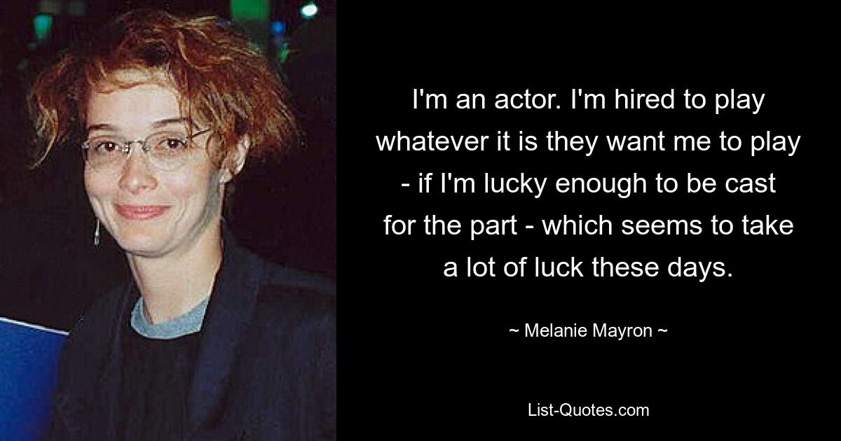 I'm an actor. I'm hired to play whatever it is they want me to play - if I'm lucky enough to be cast for the part - which seems to take a lot of luck these days. — © Melanie Mayron