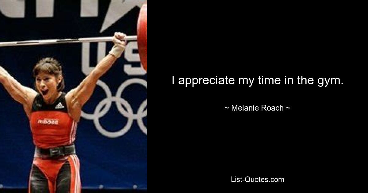 I appreciate my time in the gym. — © Melanie Roach