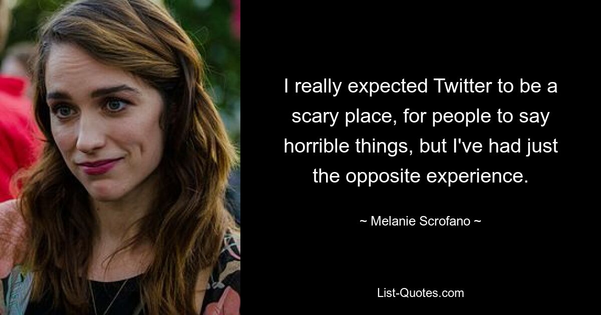 I really expected Twitter to be a scary place, for people to say horrible things, but I've had just the opposite experience. — © Melanie Scrofano