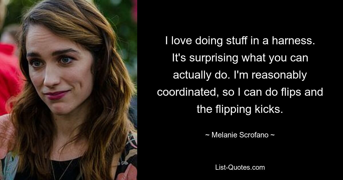 I love doing stuff in a harness. It's surprising what you can actually do. I'm reasonably coordinated, so I can do flips and the flipping kicks. — © Melanie Scrofano