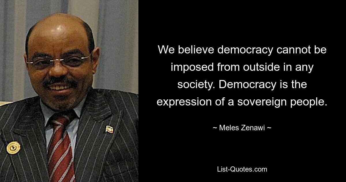 We believe democracy cannot be imposed from outside in any society. Democracy is the expression of a sovereign people. — © Meles Zenawi