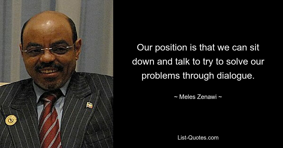 Our position is that we can sit down and talk to try to solve our problems through dialogue. — © Meles Zenawi