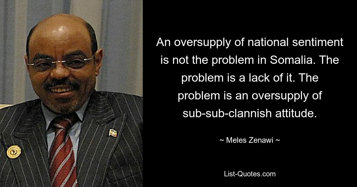 An oversupply of national sentiment is not the problem in Somalia. The problem is a lack of it. The problem is an oversupply of sub-sub-clannish attitude. — © Meles Zenawi