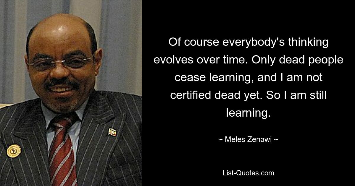 Of course everybody's thinking evolves over time. Only dead people cease learning, and I am not certified dead yet. So I am still learning. — © Meles Zenawi