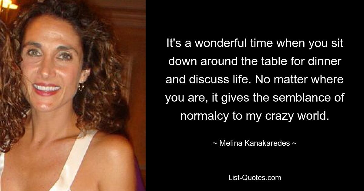 It's a wonderful time when you sit down around the table for dinner and discuss life. No matter where you are, it gives the semblance of normalcy to my crazy world. — © Melina Kanakaredes