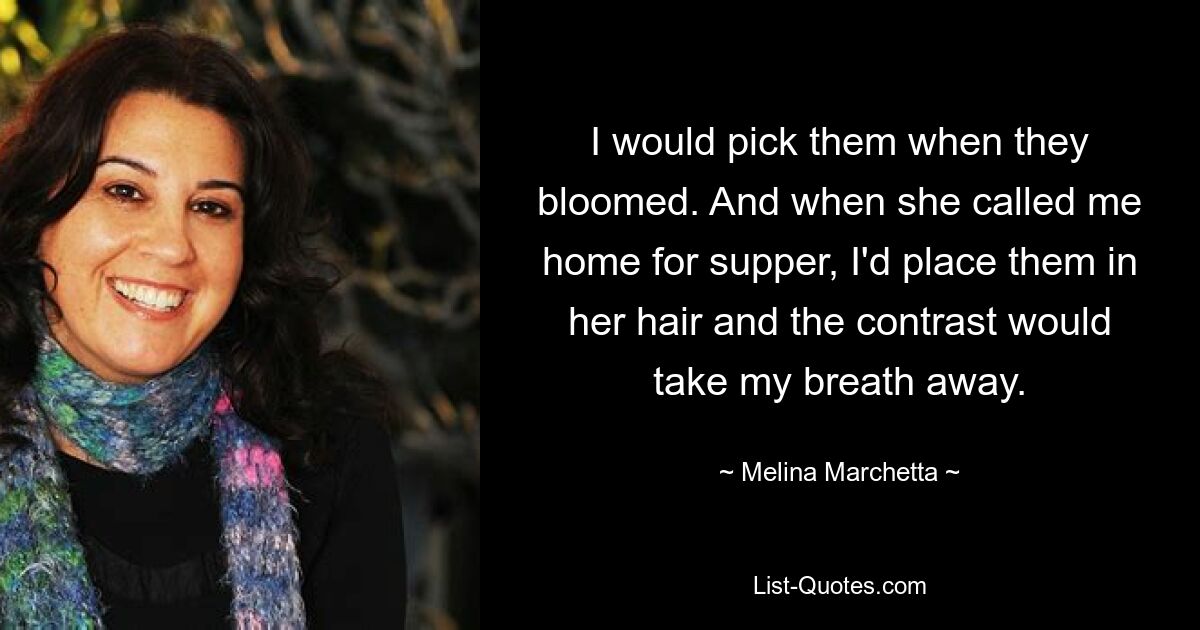 I would pick them when they bloomed. And when she called me home for supper, I'd place them in her hair and the contrast would take my breath away. — © Melina Marchetta